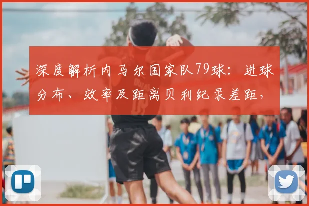 深度解析内马尔国家队79球:进球分布、效率及距离贝利纪录差距,巴西队史射手榜排名全览