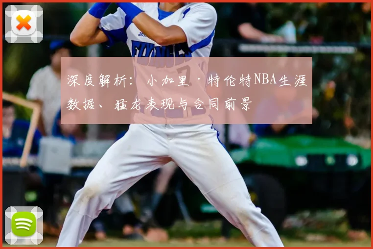 深度解析:小加里·特伦特NBA生涯数据、猛龙表现与合同前景