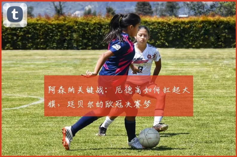 阿森纳关键战：厄德高如何扛起大旗，廷贝尔的欧冠决赛梦