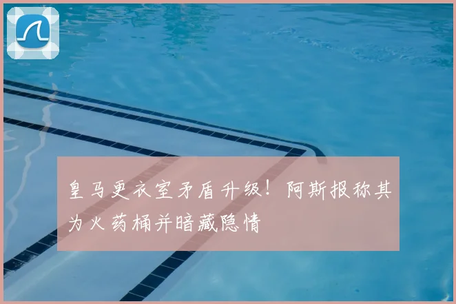 皇马更衣室矛盾升级！阿斯报称其为火药桶并暗藏隐情