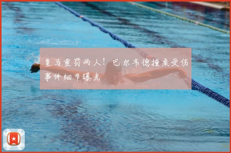 皇马重罚两人!巴尔韦德撞桌受伤事件细节曝光