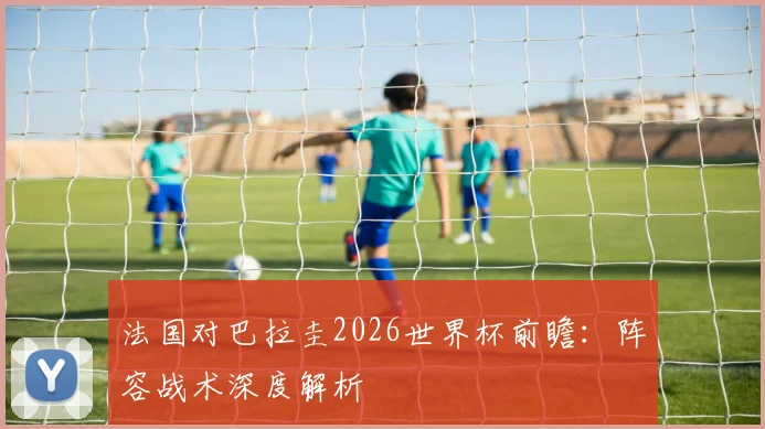 法国对巴拉圭2026世界杯前瞻：阵容战术深度解析